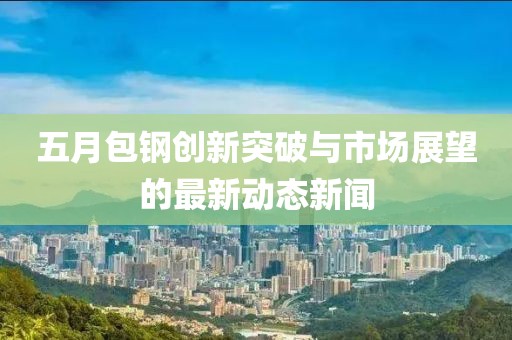 五月包鋼創(chuàng)新突破與市場(chǎng)展望的最新動(dòng)態(tài)新聞