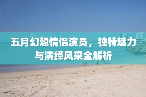 五月幻想情侶演員，獨(dú)特魅力與演繹風(fēng)采全解析