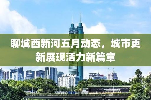聊城西新河五月動態(tài)，城市更新展現(xiàn)活力新篇章