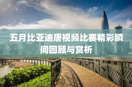 五月比亞迪唐視頻比賽精彩瞬間回顧與賞析