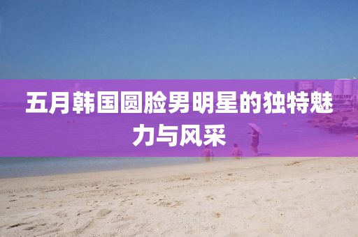 五月韓國圓臉男明星的獨特魅力與風采