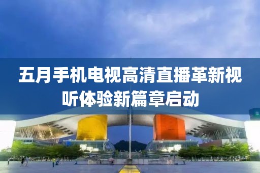 五月手機電視高清直播革新視聽體驗新篇章啟動