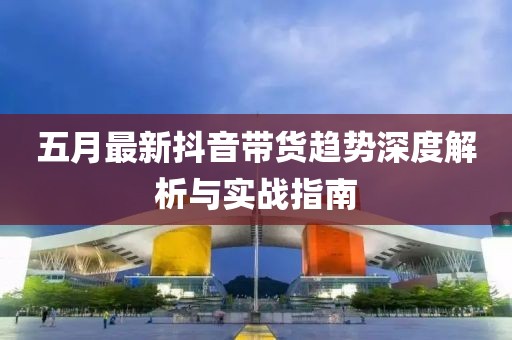 五月最新抖音帶貨趨勢(shì)深度解析與實(shí)戰(zhàn)指南
