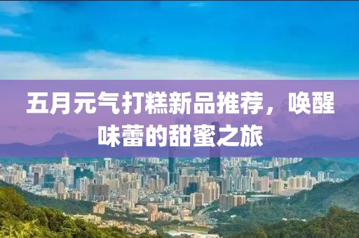 五月元氣打糕新品推薦，喚醒味蕾的甜蜜之旅