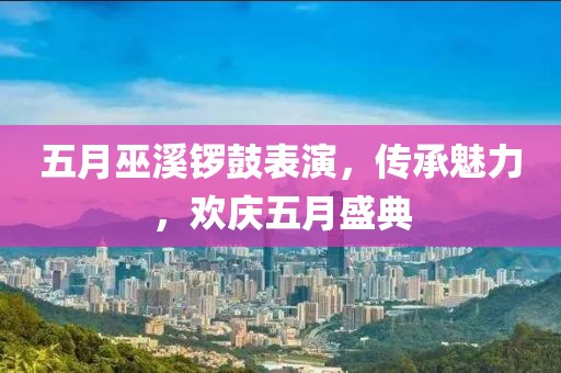 五月巫溪鑼鼓表演，傳承魅力，歡慶五月盛典