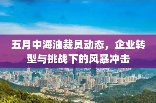 五月中海油裁員動(dòng)態(tài)，企業(yè)轉(zhuǎn)型與挑戰(zhàn)下的風(fēng)暴沖擊