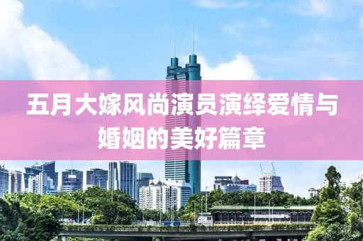 五月大嫁風(fēng)尚演員演繹愛情與婚姻的美好篇章