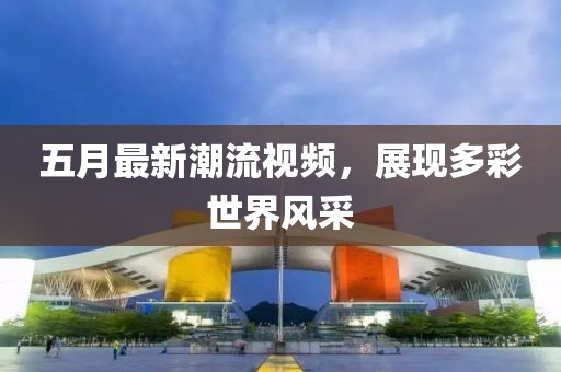 五月最新潮流視頻，展現(xiàn)多彩世界風(fēng)采