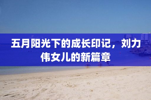 五月陽光下的成長(zhǎng)印記，劉力偉女兒的新篇章