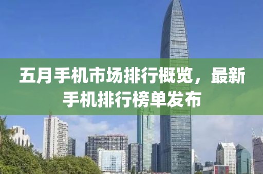 五月手機(jī)市場排行概覽，最新手機(jī)排行榜單發(fā)布