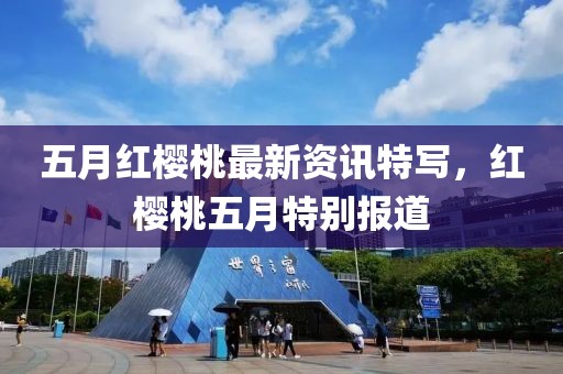 五月紅櫻桃最新資訊特寫，紅櫻桃五月特別報道