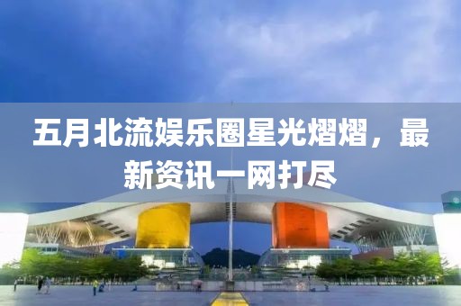 五月北流娛樂圈星光熠熠，最新資訊一網(wǎng)打盡