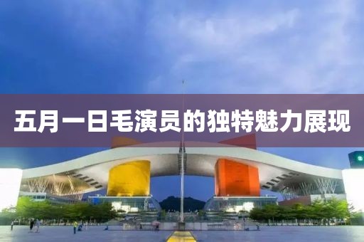 五月一日毛演員的獨(dú)特魅力展現(xiàn)