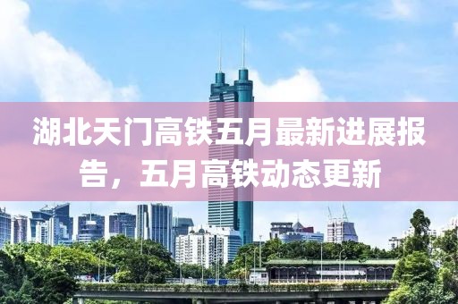 湖北天門高鐵五月最新進(jìn)展報(bào)告，五月高鐵動(dòng)態(tài)更新
