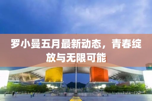 羅小曼五月最新動(dòng)態(tài)，青春綻放與無限可能