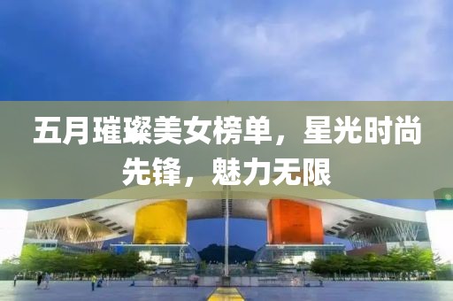 五月璀璨美女榜單，星光時尚先鋒，魅力無限