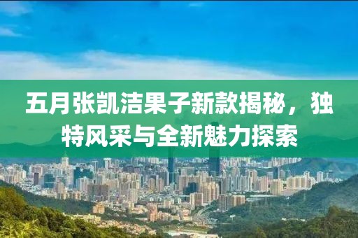 五月張凱潔果子新款揭秘，獨(dú)特風(fēng)采與全新魅力探索