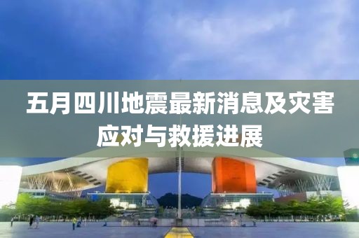 五月四川地震最新消息及災(zāi)害應(yīng)對(duì)與救援進(jìn)展