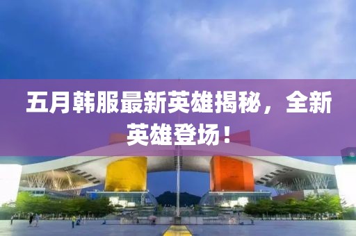 五月韓服最新英雄揭秘，全新英雄登場(chǎng)！