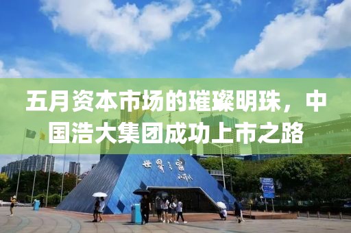五月資本市場(chǎng)的璀璨明珠，中國(guó)浩大集團(tuán)成功上市之路