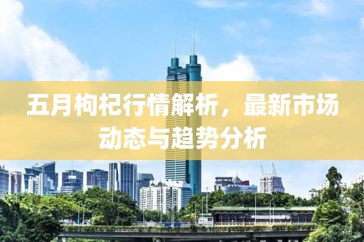五月枸杞行情解析，最新市場動態(tài)與趨勢分析