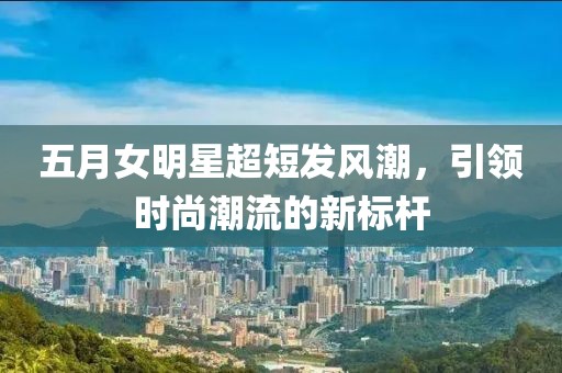 五月女明星超短發(fā)風(fēng)潮，引領(lǐng)時(shí)尚潮流的新標(biāo)桿