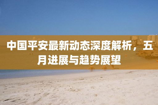 中國平安最新動態(tài)深度解析，五月進(jìn)展與趨勢展望
