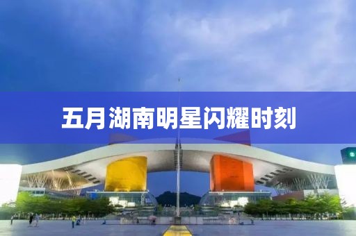 五月湖南明星閃耀時刻