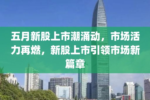 五月新股上市潮涌動(dòng)，市場活力再燃，新股上市引領(lǐng)市場新篇章
