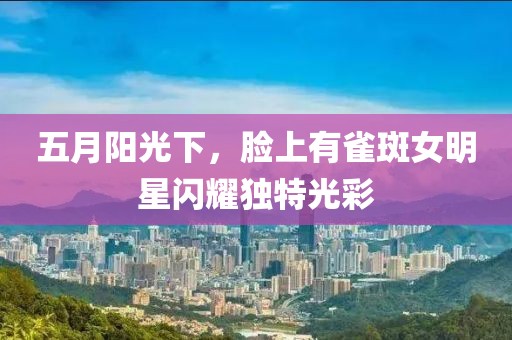 五月陽光下，臉上有雀斑女明星閃耀獨(dú)特光彩