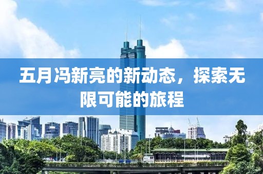 五月馮新亮的新動(dòng)態(tài)，探索無(wú)限可能的旅程