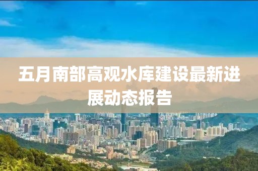 五月南部高觀水庫建設最新進展動態(tài)報告