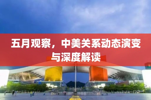 五月觀察，中美關(guān)系動(dòng)態(tài)演變與深度解讀