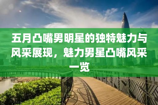 五月凸嘴男明星的獨特魅力與風(fēng)采展現(xiàn)，魅力男星凸嘴風(fēng)采一覽