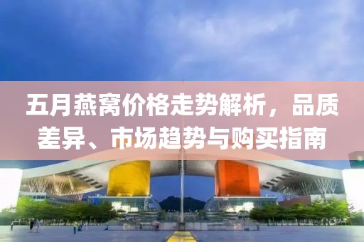 五月燕窩價格走勢解析，品質(zhì)差異、市場趨勢與購買指南