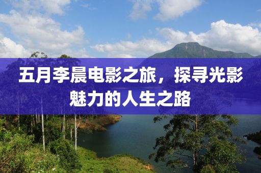 五月李晨電影之旅，探尋光影魅力的人生之路