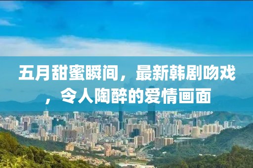 五月甜蜜瞬間，最新韓劇吻戲，令人陶醉的愛(ài)情畫(huà)面