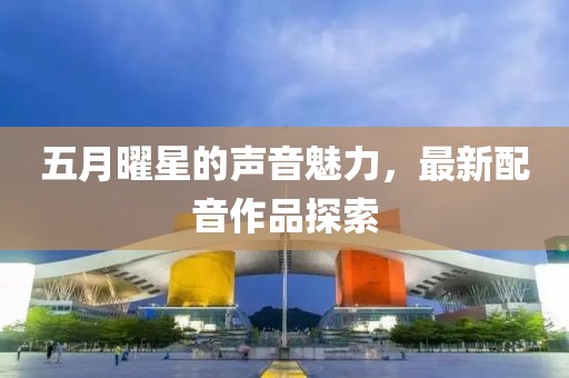五月曜星的聲音魅力，最新配音作品探索