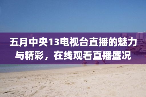 五月中央13電視臺直播的魅力與精彩，在線觀看直播盛況