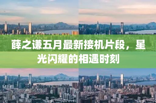 薛之謙五月最新接機(jī)片段，星光閃耀的相遇時(shí)刻