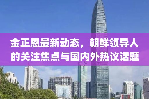 金正恩最新動態(tài)，朝鮮領(lǐng)導(dǎo)人的關(guān)注焦點(diǎn)與國內(nèi)外熱議話題