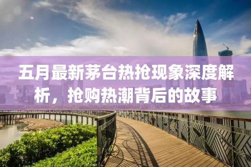五月最新茅臺(tái)熱搶現(xiàn)象深度解析，搶購(gòu)熱潮背后的故事