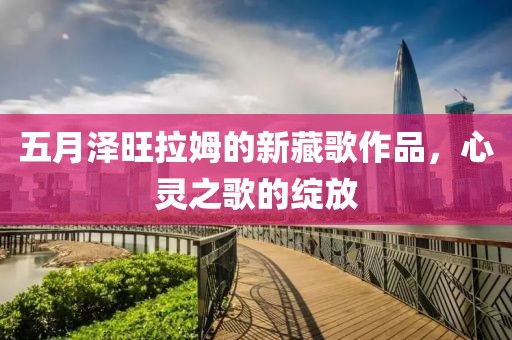 五月澤旺拉姆的新藏歌作品，心靈之歌的綻放