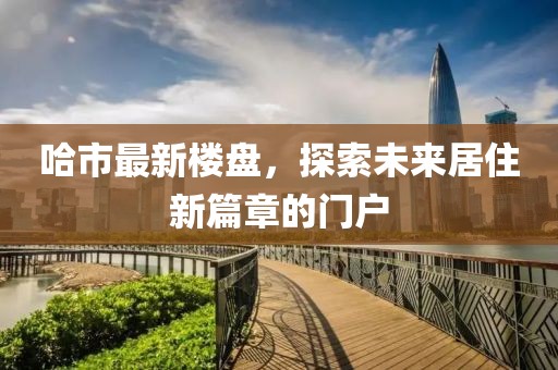 哈市最新樓盤，探索未來居住新篇章的門戶