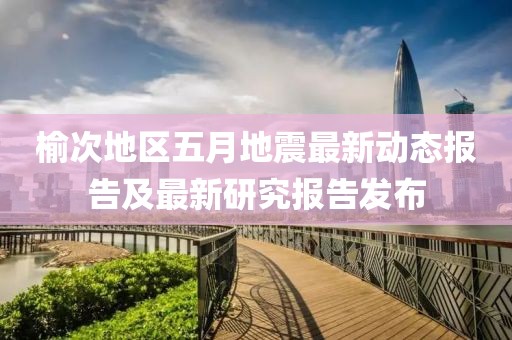 榆次地區(qū)五月地震最新動態(tài)報告及最新研究報告發(fā)布