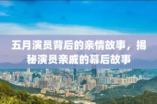 五月演員背后的親情故事，揭秘演員親戚的幕后故事
