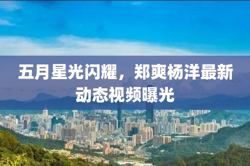 五月星光閃耀，鄭爽楊洋最新動態(tài)視頻曝光