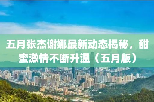 五月張杰謝娜最新動(dòng)態(tài)揭秘，甜蜜激情不斷升溫（五月版）