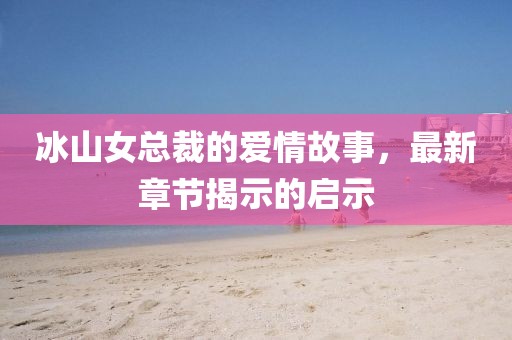 冰山女總裁的愛情故事，最新章節(jié)揭示的啟示