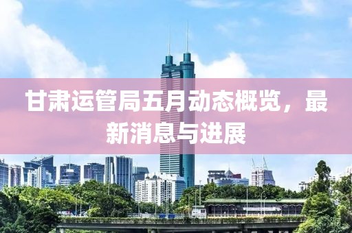 甘肅運(yùn)管局五月動(dòng)態(tài)概覽，最新消息與進(jìn)展